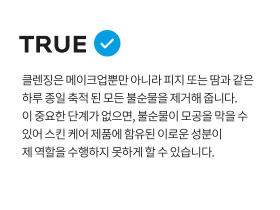 클렌징은 메이크업뿐만 아니라 피지 또는 땀과 같은 하루 종일 축적 된 모든 불순물을 제거해 줍니다. 이 중요한 단계가 없으면, 불순물이 모공을 막을 수 있어 스킨 케어 제품에 함유된 이로운 성분이 제 역할을 수행하지 못하게 할 수 있습니다.